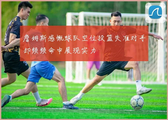 詹姆斯感慨球队空位投篮失准对手却频频命中展现实力