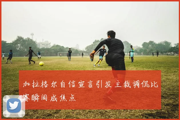 加拉格尔自信宣言引发主裁调侃比赛瞬间成焦点