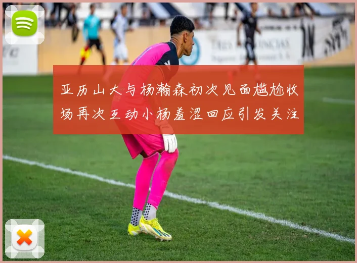 亚历山大与杨瀚森初次见面尴尬收场再次互动小杨羞涩回应引发关注