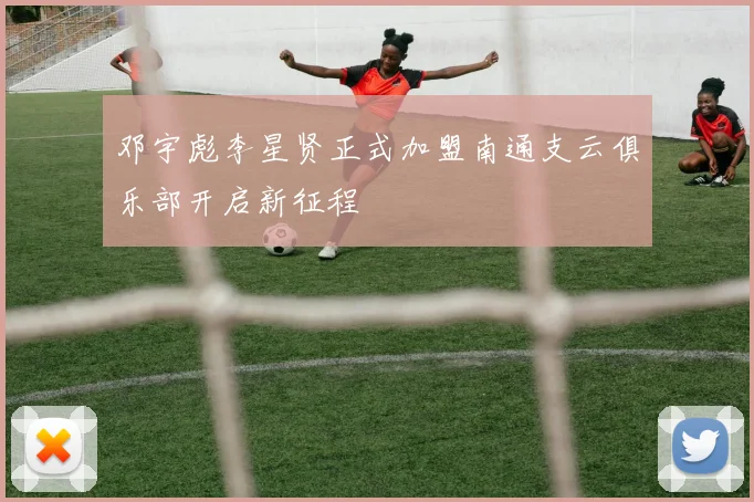 邓宇彪李星贤正式加盟南通支云俱乐部开启新征程