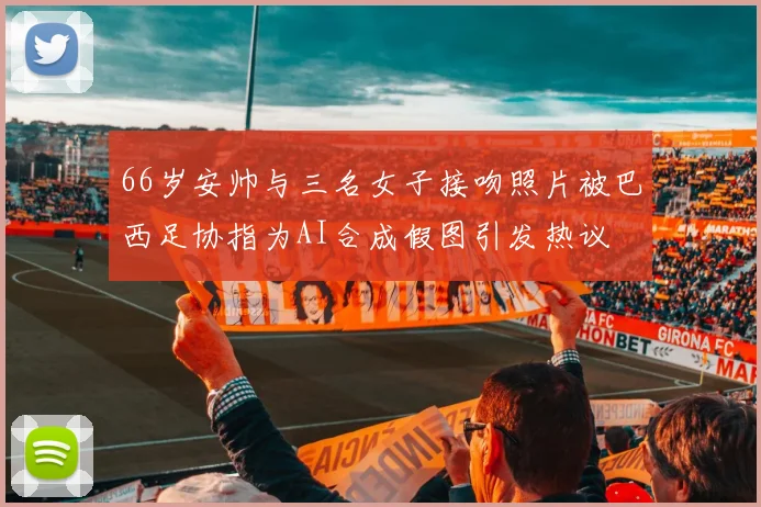 66岁安帅与三名女子接吻照片被巴西足协指为AI合成假图引发热议