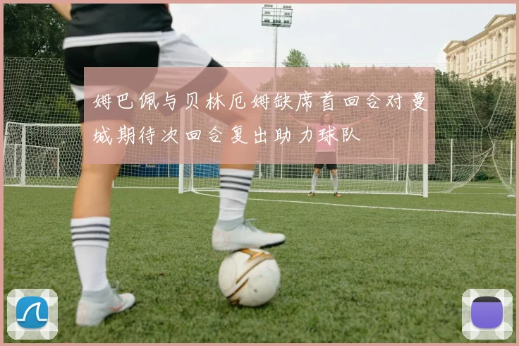 姆巴佩与贝林厄姆缺席首回合对曼城期待次回合复出助力球队