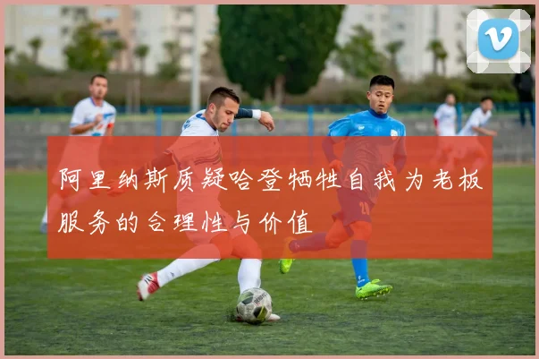 阿里纳斯质疑哈登牺牲自我为老板服务的合理性与价值