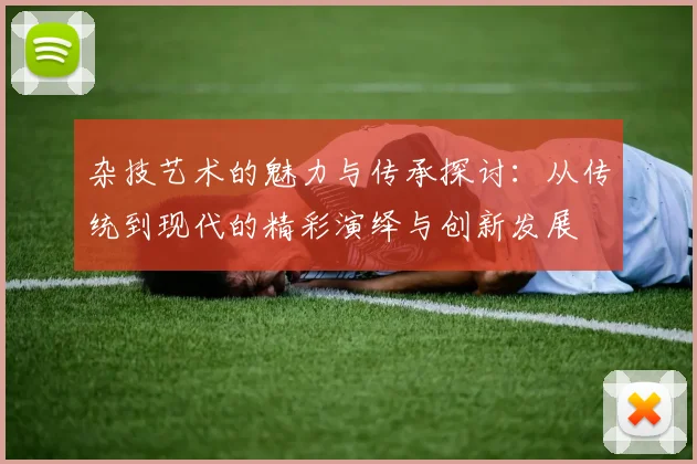 杂技艺术的魅力与传承探讨：从传统到现代的精彩演绎与创新发展