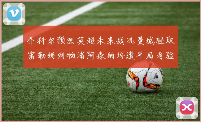 乔科尔预测英超未来战况曼城轻取富勒姆利物浦阿森纳均遭平局考验