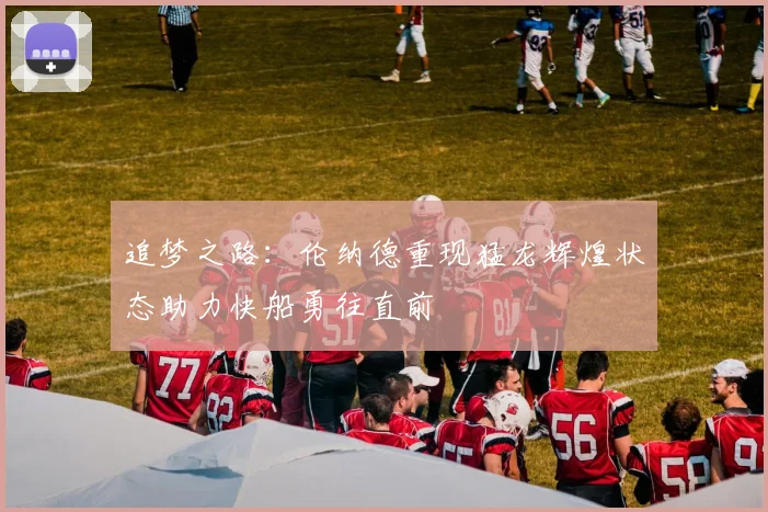 追梦之路：伦纳德重现猛龙辉煌状态助力快船勇往直前