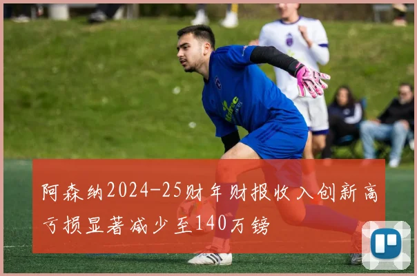 阿森纳2024-25财年财报收入创新高亏损显著减少至140万镑