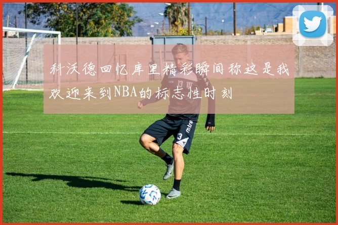 科沃德回忆库里精彩瞬间称这是我欢迎来到NBA的标志性时刻