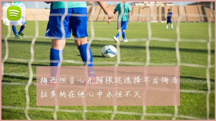 梅西坦言心系阿根廷选择不后悔马拉多纳在他心中永恒不灭
