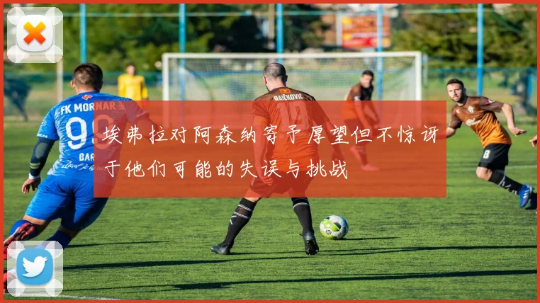 埃弗拉对阿森纳寄予厚望但不惊讶于他们可能的失误与挑战