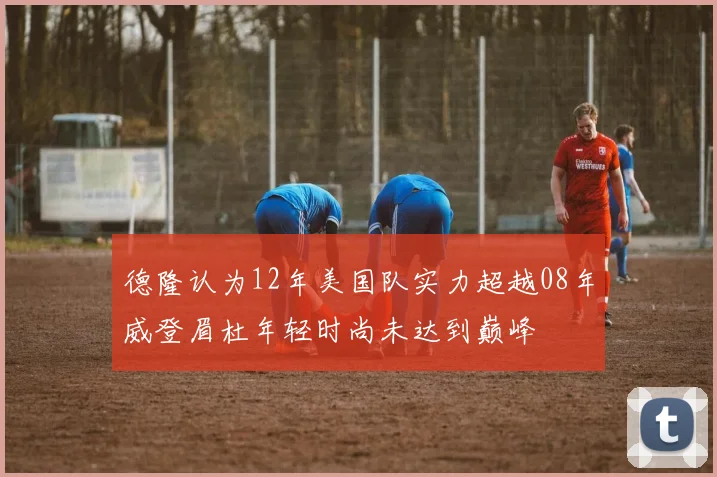 德隆认为12年美国队实力超越08年威登眉杜年轻时尚未达到巅峰