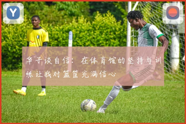 华子谈自信：在体育馆的坚持与训练让我对篮筐充满信心