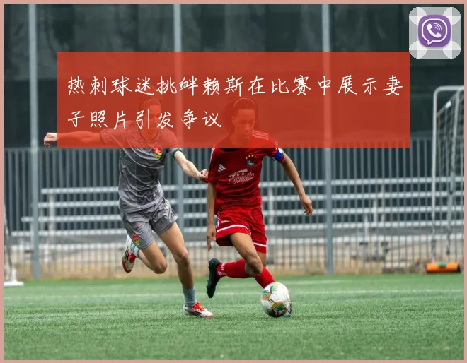 热刺球迷挑衅赖斯在比赛中展示妻子照片引发争议