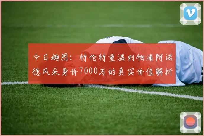 今日趣图：特伦特重温利物浦阿诺德风采身价7000万的真实价值解析