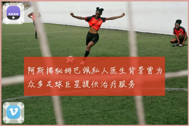 阿斯揭秘姆巴佩私人医生背景曾为众多足球巨星提供治疗服务
