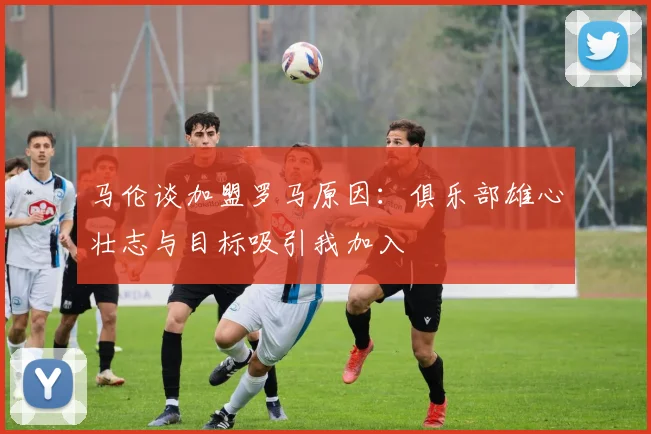 马伦谈加盟罗马原因：俱乐部雄心壮志与目标吸引我加入