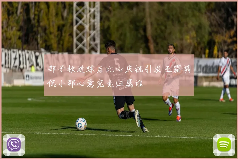 邵子钦进球后比心庆祝引发王霜调侃小邵心意究竟归属谁