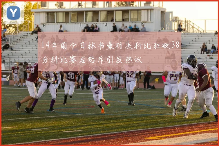 14年前今日林书豪对决科比狂砍38分科比赛后怒斥引发热议