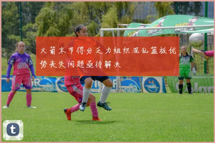 火箭末节得分乏力组织混乱篮板优势丧失问题亟待解决