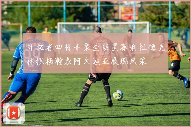 开拓者四将齐聚全明星赛利拉德克林根杨瀚森阿夫迪亚展现风采
