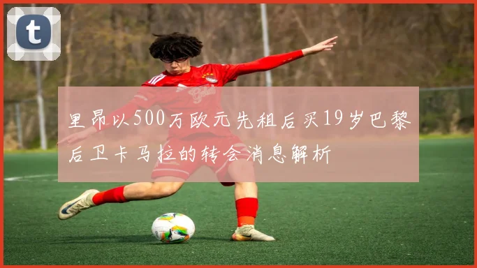 里昂以500万欧元先租后买19岁巴黎后卫卡马拉的转会消息解析