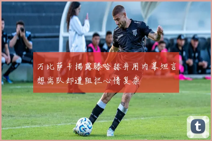 万比萨卡揭露滕哈赫弃用内幕坦言想离队却遭阻拦心情复杂