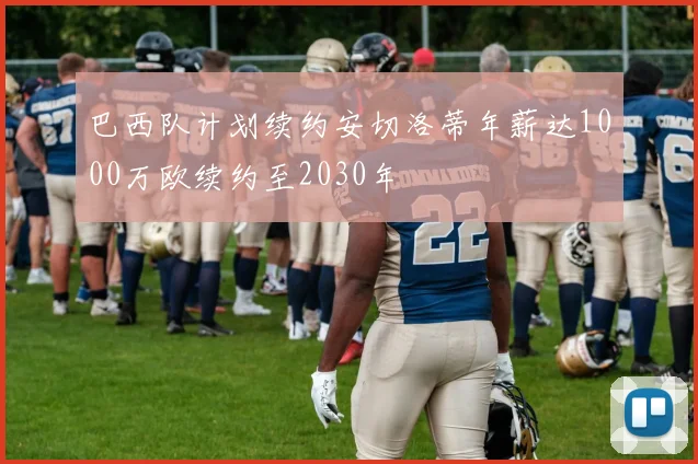 巴西队计划续约安切洛蒂年薪达1000万欧续约至2030年