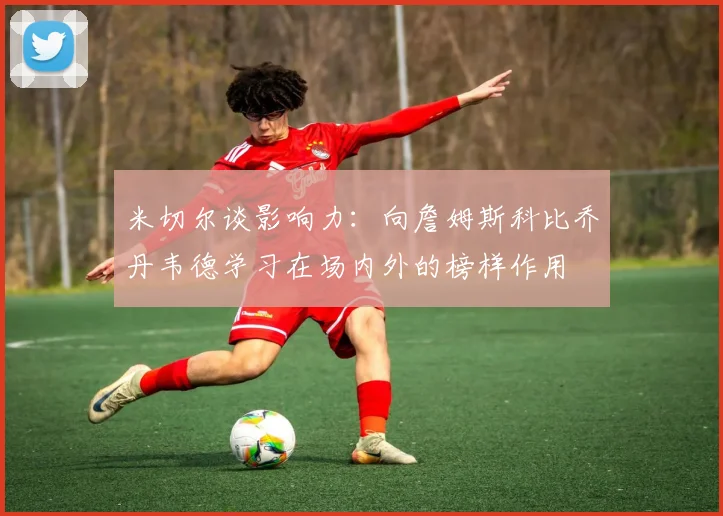 米切尔谈影响力：向詹姆斯科比乔丹韦德学习在场内外的榜样作用