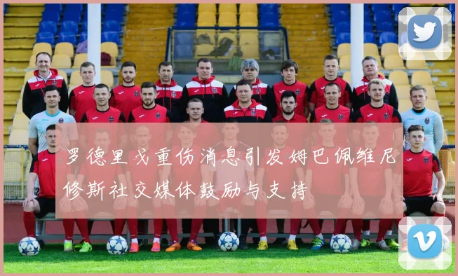 罗德里戈重伤消息引发姆巴佩维尼修斯社交媒体鼓励与支持