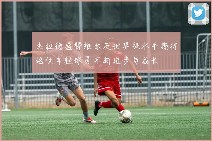 杰拉德盛赞维尔茨世界级水平期待这位年轻球员不断进步与成长