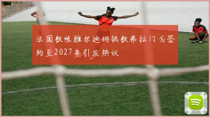 法国教练雅尔迪姆执教弗拉门戈签约至2027年引发热议