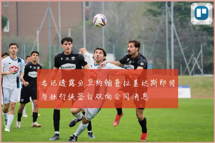 名记透露分卫约翰普拉基达斯即将与独行侠签订双向合同消息