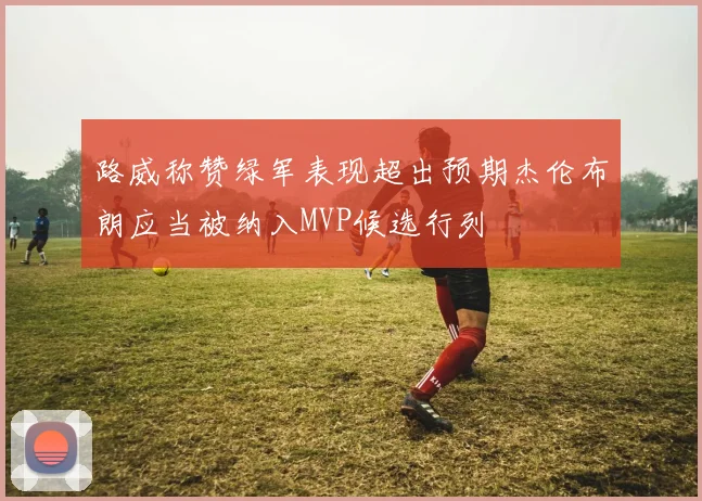 路威称赞绿军表现超出预期杰伦布朗应当被纳入MVP候选行列